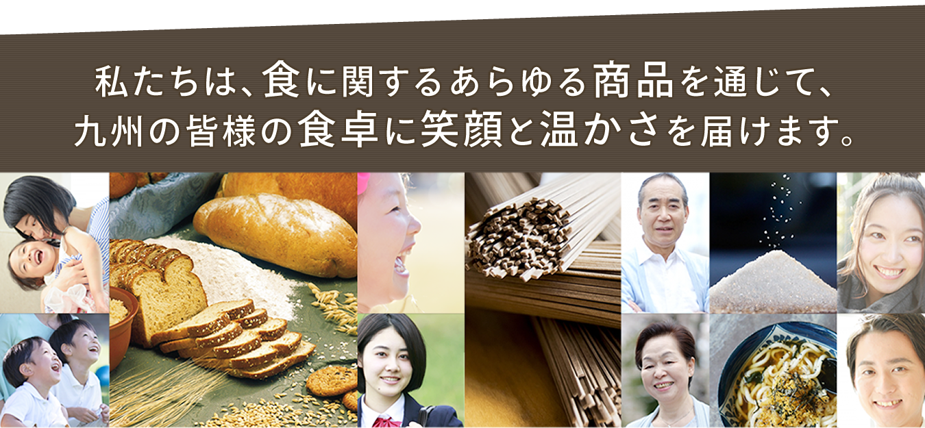 　私たちは、食に関するあらゆる商品を通じて、九州の皆様の食卓に笑顔と温かさを届けます。
